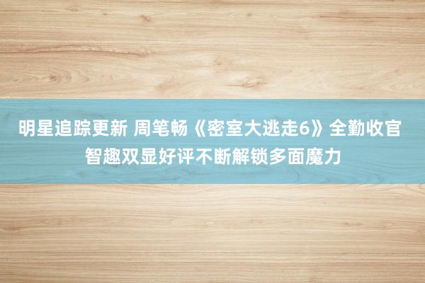 明星追踪更新 周笔畅《密室大逃走6》全勤收官 智趣双显好评不断解锁多面魔力