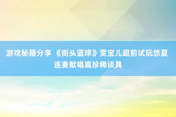 游戏秘籍分享 《街头篮球》雯宝儿超前试玩悠夏 连麦献唱赢珍稀谈具