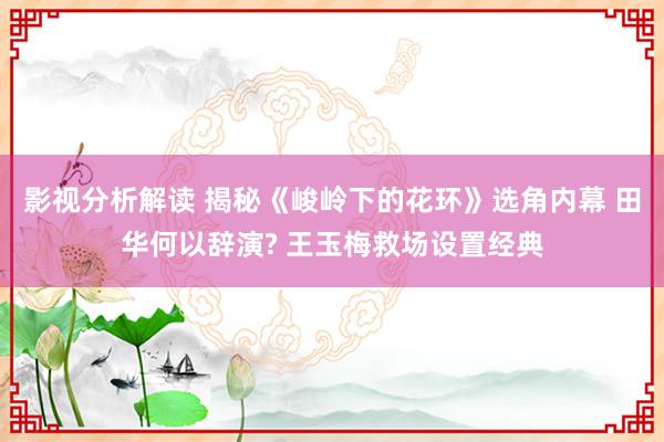 影视分析解读 揭秘《峻岭下的花环》选角内幕 田华何以辞演? 王玉梅救场设置经典