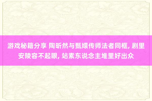 游戏秘籍分享 陶昕然与甄嬛传师法者同框, 剧里安陵容不起眼, 站素东说念主堆里好出众