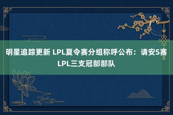 明星追踪更新 LPL夏令赛分组称呼公布：请安S赛LPL三支冠部部队