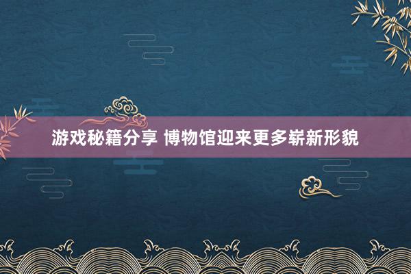 游戏秘籍分享 博物馆迎来更多崭新形貌