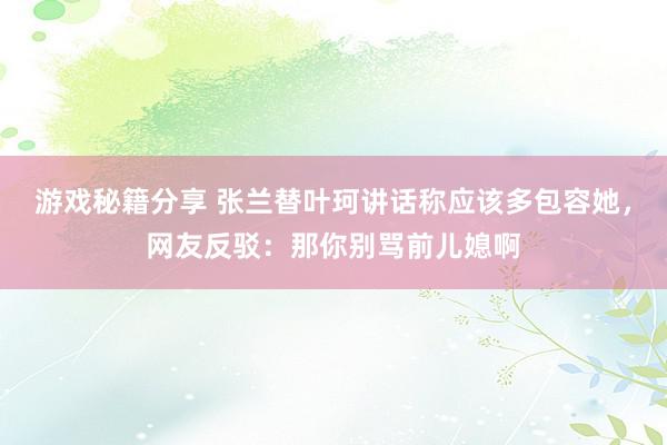 游戏秘籍分享 张兰替叶珂讲话称应该多包容她，网友反驳：那你别骂前儿媳啊