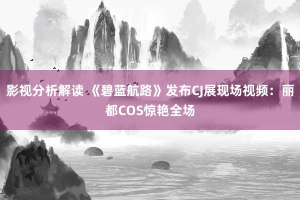 影视分析解读 《碧蓝航路》发布CJ展现场视频：丽都COS惊艳全场