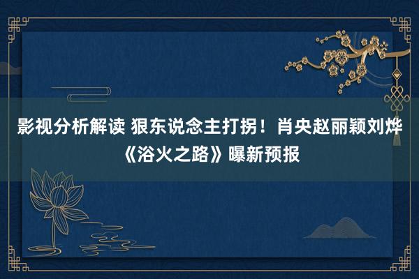 影视分析解读 狠东说念主打拐！肖央赵丽颖刘烨《浴火之路》曝新预报