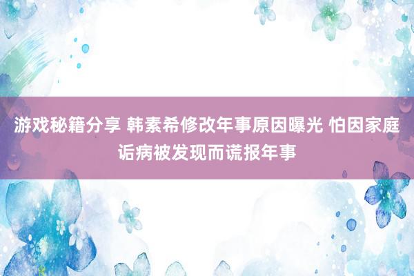 游戏秘籍分享 韩素希修改年事原因曝光 怕因家庭诟病被发现而谎报年事