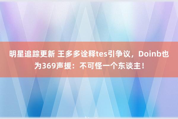 明星追踪更新 王多多诠释tes引争议，Doinb也为369声援：不可怪一个东谈主！