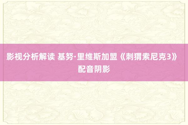 影视分析解读 基努·里维斯加盟《刺猬索尼克3》 配音阴影