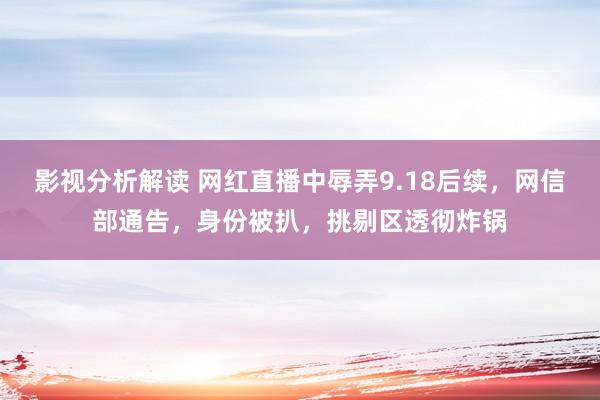 影视分析解读 网红直播中辱弄9.18后续，网信部通告，身份被扒，挑剔区透彻炸锅