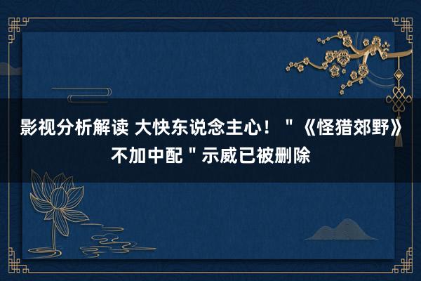 影视分析解读 大快东说念主心！＂《怪猎郊野》不加中配＂示威已被删除