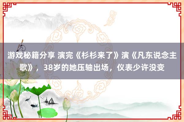 游戏秘籍分享 演完《杉杉来了》演《凡东说念主歌》，38岁的她压轴出场，仪表少许没变