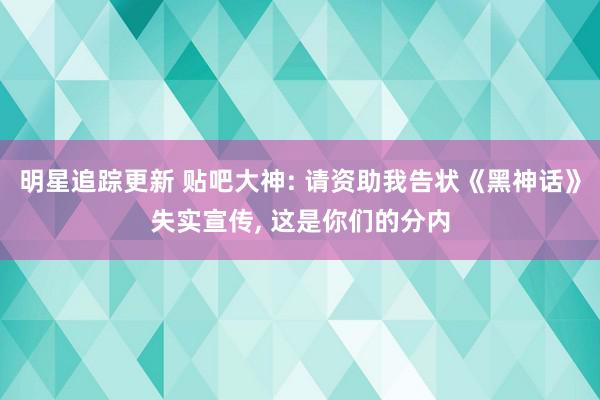 明星追踪更新 贴吧大神: 请资助我告状《黑神话》失实宣传, 这是你们的分内