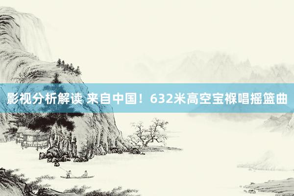 影视分析解读 来自中国！632米高空宝褓唱摇篮曲