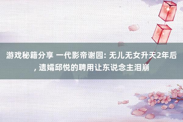 游戏秘籍分享 一代影帝谢园: 无儿无女升天2年后, 遗孀邱悦的聘用让东说念主泪崩