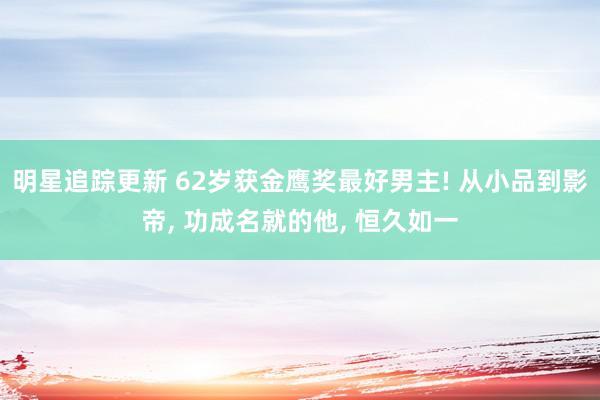 明星追踪更新 62岁获金鹰奖最好男主! 从小品到影帝, 功成名就的他, 恒久如一