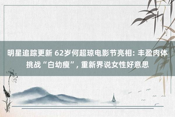 明星追踪更新 62岁何超琼电影节亮相: 丰盈肉体挑战“白幼瘦”, 重新界说女性好意思