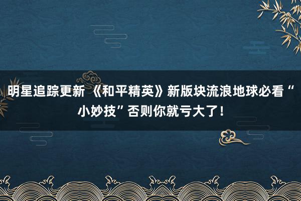 明星追踪更新 《和平精英》新版块流浪地球必看“小妙技”否则你就亏大了！