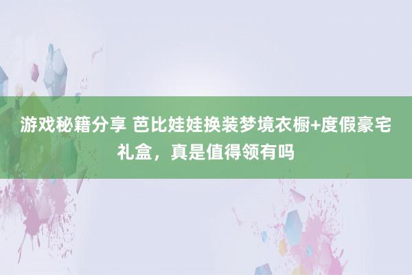 游戏秘籍分享 芭比娃娃换装梦境衣橱+度假豪宅礼盒，真是值得领有吗