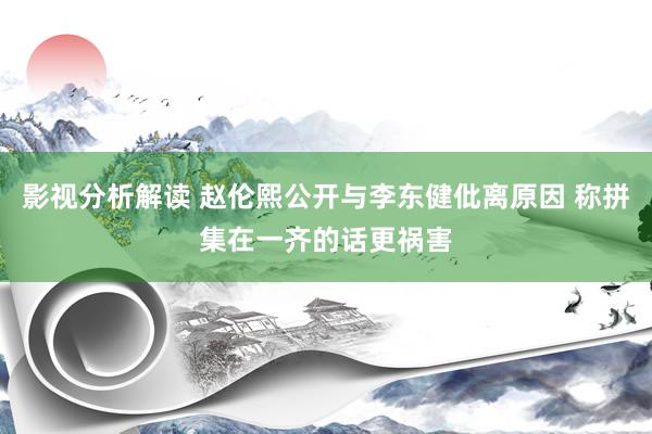 影视分析解读 赵伦熙公开与李东健仳离原因 称拼集在一齐的话更祸害