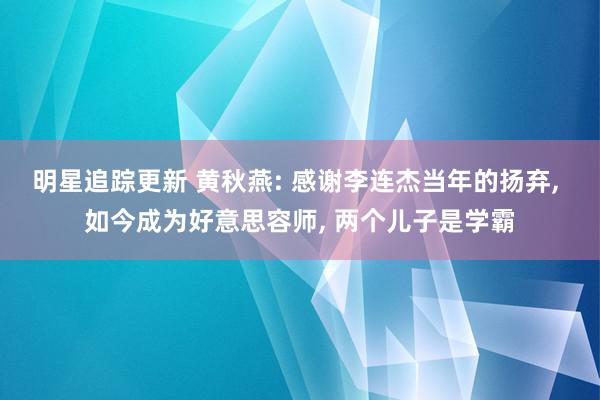 明星追踪更新 黄秋燕: 感谢李连杰当年的扬弃, 如今成为好意思容师, 两个儿子是学霸