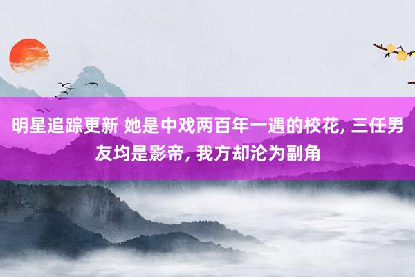 明星追踪更新 她是中戏两百年一遇的校花, 三任男友均是影帝, 我方却沦为副角