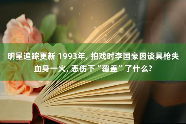 明星追踪更新 1993年, 拍戏时李国豪因谈具枪失血身一火, 悲伤下“覆盖”了什么?