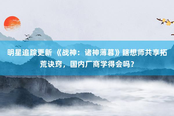 明星追踪更新 《战神：诸神薄暮》瞎想师共享拓荒诀窍，国内厂商学得会吗？