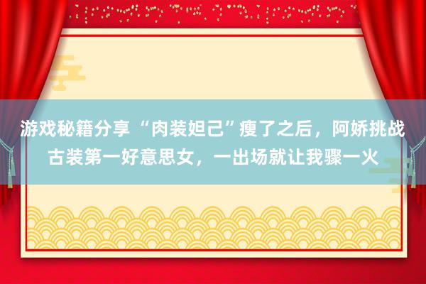 游戏秘籍分享 “肉装妲己”瘦了之后，阿娇挑战古装第一好意思女，一出场就让我骤一火