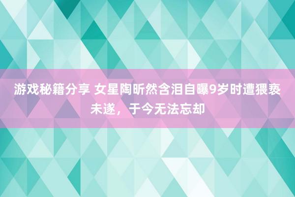 游戏秘籍分享 女星陶昕然含泪自曝9岁时遭猥亵未遂，于今无法忘却