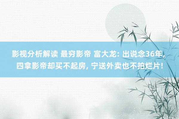 影视分析解读 最穷影帝 富大龙: 出说念36年, 四拿影帝却买不起房, 宁送外卖也不拍烂片!