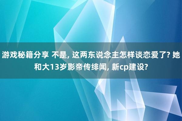 游戏秘籍分享 不是, 这两东说念主怎样谈恋爱了? 她和大13岁影帝传绯闻, 新cp建设?