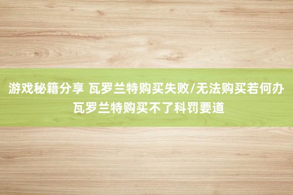 游戏秘籍分享 瓦罗兰特购买失败/无法购买若何办 瓦罗兰特购买不了科罚要道