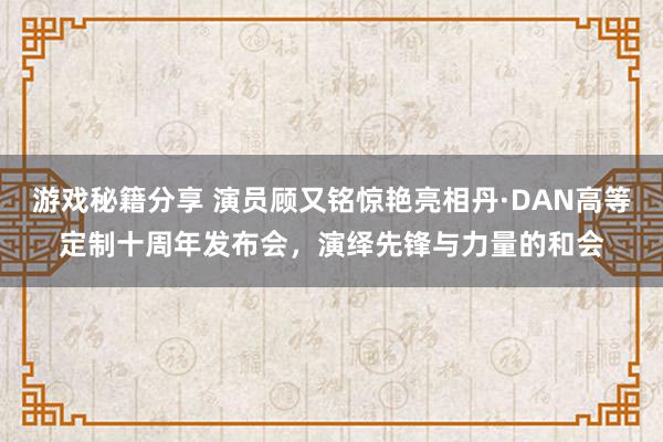 游戏秘籍分享 演员顾又铭惊艳亮相丹·DAN高等定制十周年发布会，演绎先锋与力量的和会