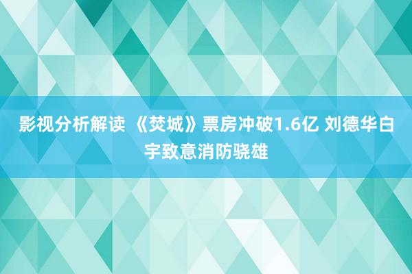 影视分析解读 《焚城》票房冲破1.6亿 刘德华白宇致意消防骁雄