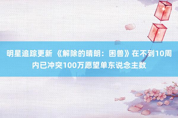 明星追踪更新 《解除的晴朗：困兽》在不到10周内已冲突100万愿望单东说念主数