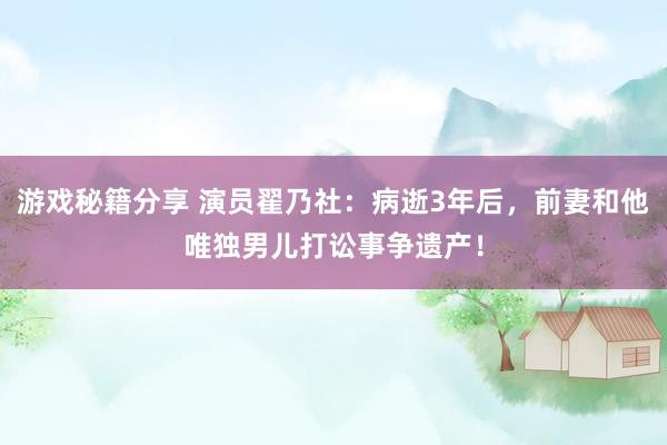 游戏秘籍分享 演员翟乃社：病逝3年后，前妻和他唯独男儿打讼事争遗产！