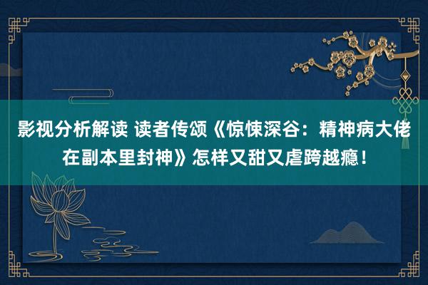 影视分析解读 读者传颂《惊悚深谷：精神病大佬在副本里封神》怎样又甜又虐跨越瘾！