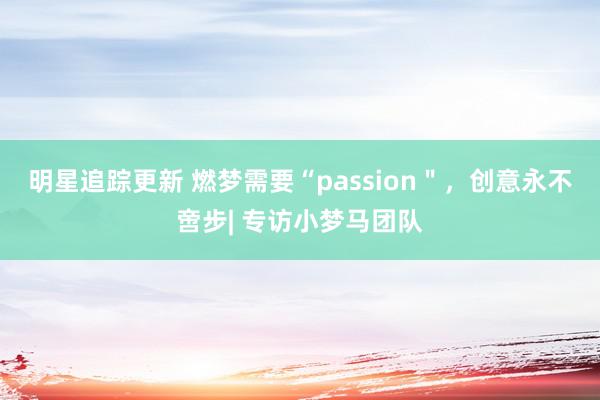 明星追踪更新 燃梦需要“passion＂，创意永不啻步| 专访小梦马团队