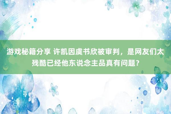 游戏秘籍分享 许凯因虞书欣被审判，是网友们太残酷已经他东说念主品真有问题？