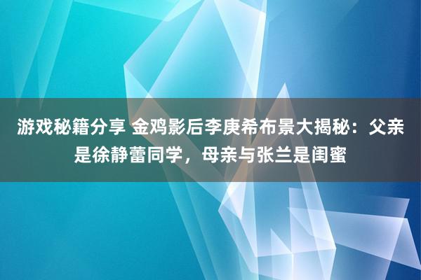 游戏秘籍分享 金鸡影后李庚希布景大揭秘：父亲是徐静蕾同学，母亲与张兰是闺蜜