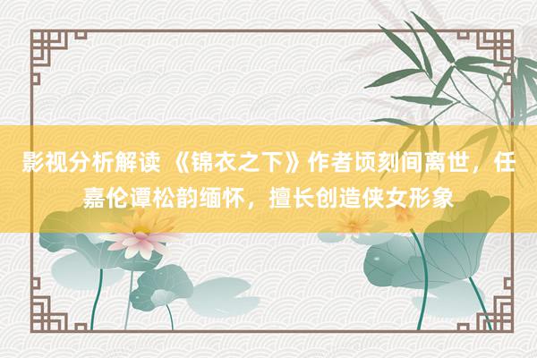 影视分析解读 《锦衣之下》作者顷刻间离世，任嘉伦谭松韵缅怀，擅长创造侠女形象