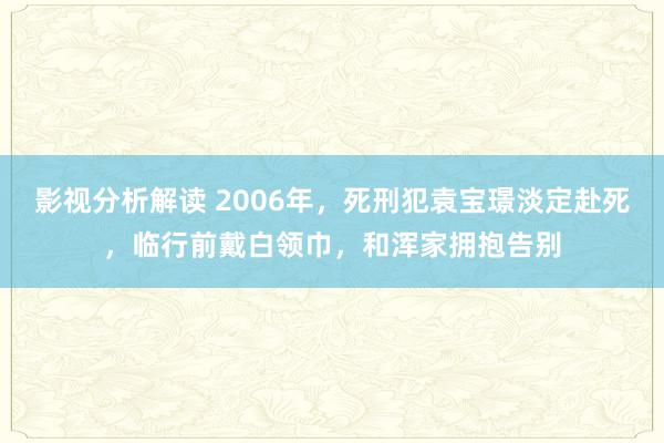 影视分析解读 2006年，死刑犯袁宝璟淡定赴死，临行前戴白领巾，和浑家拥抱告别