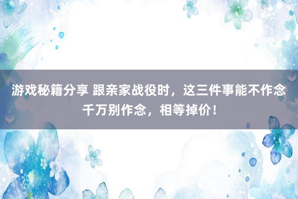 游戏秘籍分享 跟亲家战役时，这三件事能不作念千万别作念，相等掉价！