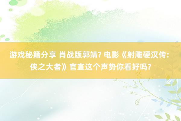 游戏秘籍分享 肖战版郭靖? 电影《射雕硬汉传: 侠之大者》官宣这个声势你看好吗?