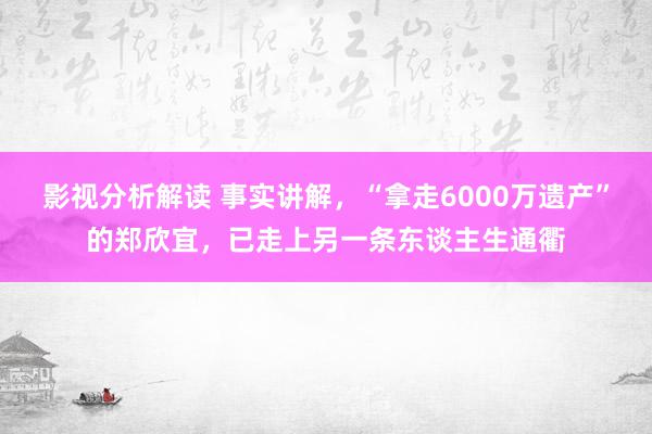 影视分析解读 事实讲解，“拿走6000万遗产”的郑欣宜，已走上另一条东谈主生通衢