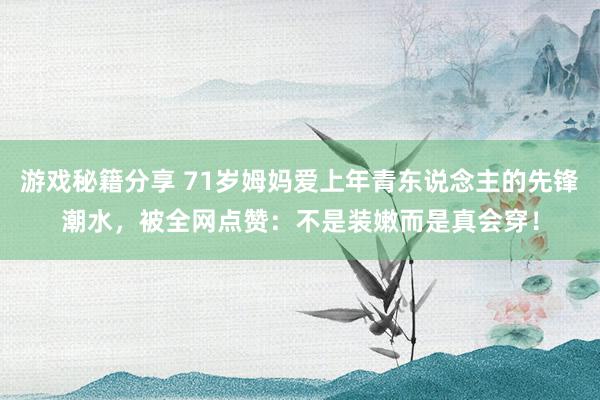 游戏秘籍分享 71岁姆妈爱上年青东说念主的先锋潮水，被全网点赞：不是装嫩而是真会穿！