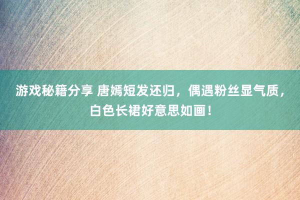 游戏秘籍分享 唐嫣短发还归，偶遇粉丝显气质，白色长裙好意思如画！