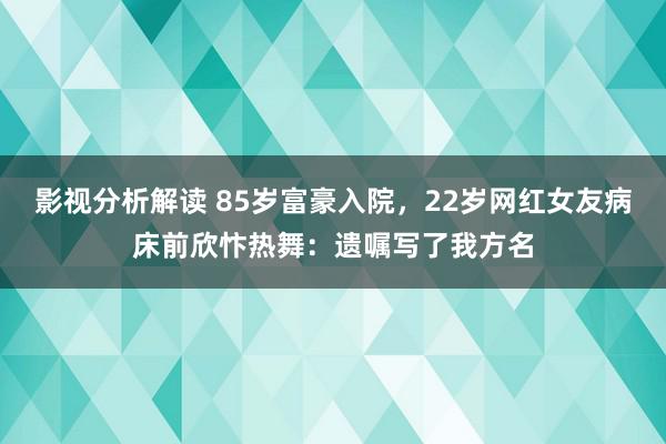 影视分析解读 85岁富豪入院，22岁网红女友病床前欣忭热舞：遗嘱写了我方名