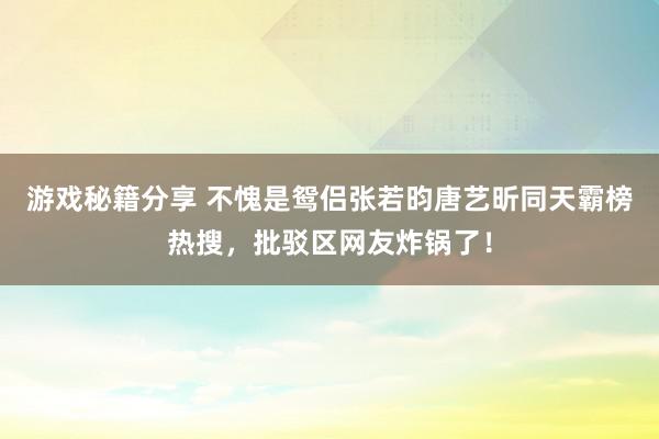 游戏秘籍分享 不愧是鸳侣张若昀唐艺昕同天霸榜热搜，批驳区网友炸锅了！