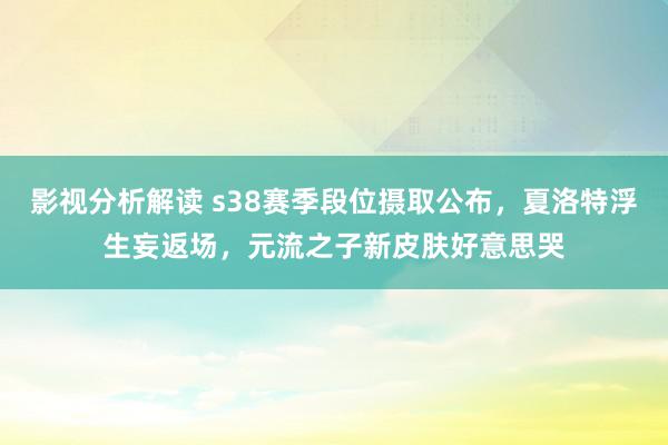 影视分析解读 s38赛季段位摄取公布，夏洛特浮生妄返场，元流之子新皮肤好意思哭